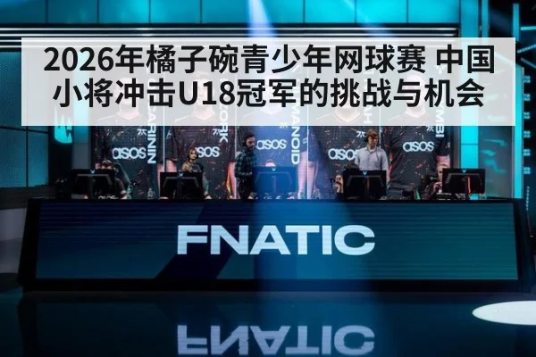 2026年橘子碗青少年网球赛 中国小将冲击U18冠军的挑战与机会